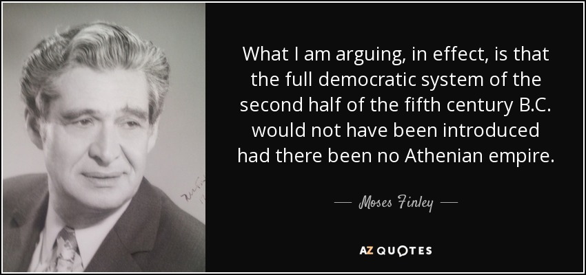 What I am arguing, in effect, is that the full democratic system of the second half of the fifth century B.C. would not have been introduced had there been no Athenian empire. - Moses Finley