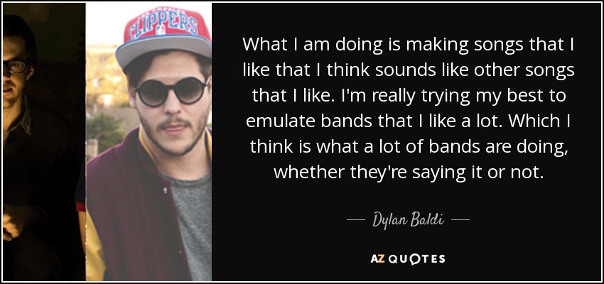 What I am doing is making songs that I like that I think sounds like other songs that I like. I'm really trying my best to emulate bands that I like a lot. Which I think is what a lot of bands are doing, whether they're saying it or not. - Dylan Baldi