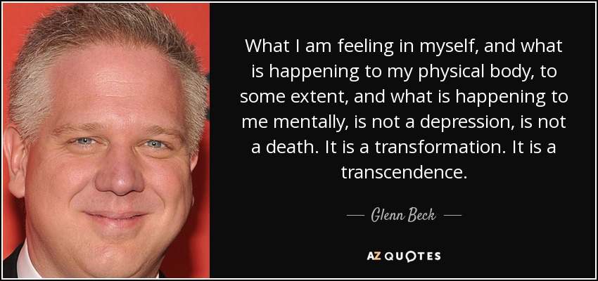 What I am feeling in myself, and what is happening to my physical body, to some extent, and what is happening to me mentally, is not a depression, is not a death. It is a transformation. It is a transcendence. - Glenn Beck