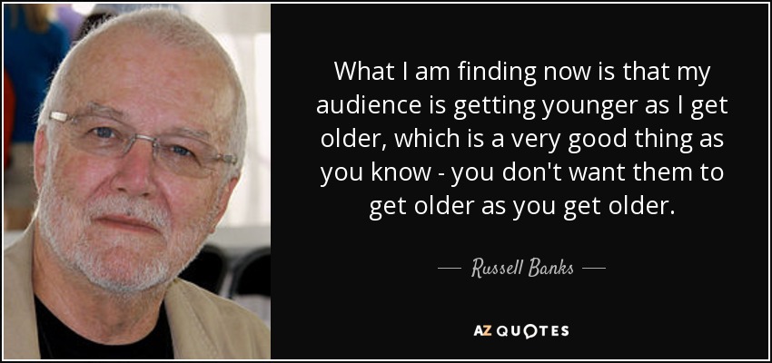 What I am finding now is that my audience is getting younger as I get older, which is a very good thing as you know - you don't want them to get older as you get older. - Russell Banks