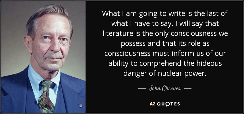 What I am going to write is the last of what I have to say. I will say that literature is the only consciousness we possess and that its role as consciousness must inform us of our ability to comprehend the hideous danger of nuclear power. - John Cheever