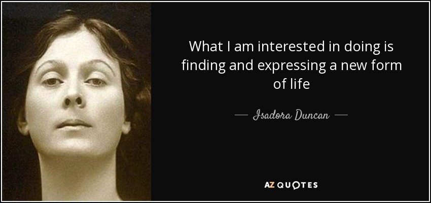 What I am interested in doing is finding and expressing a new form of life - Isadora Duncan