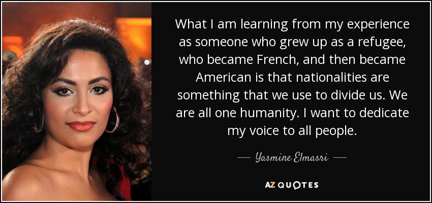 What I am learning from my experience as someone who grew up as a refugee, who became French, and then became American is that nationalities are something that we use to divide us. We are all one humanity. I want to dedicate my voice to all people. - Yasmine Elmasri