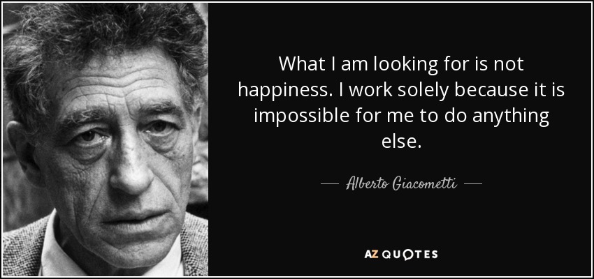 What I am looking for is not happiness. I work solely because it is impossible for me to do anything else. - Alberto Giacometti