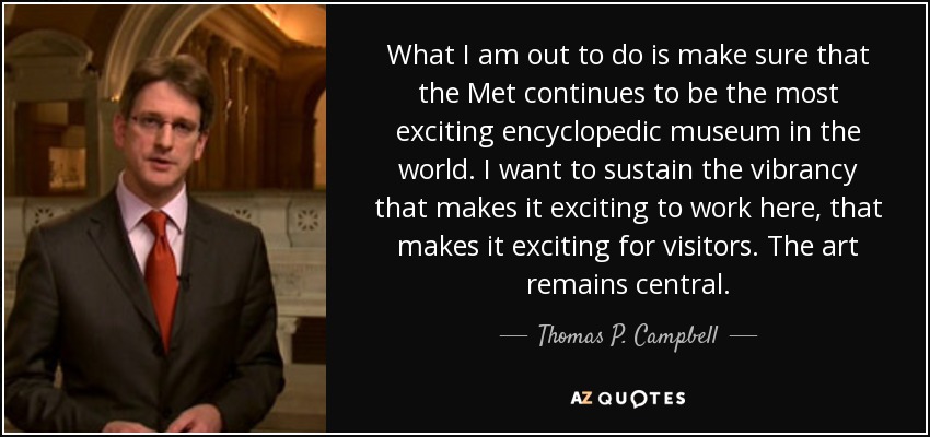 What I am out to do is make sure that the Met continues to be the most exciting encyclopedic museum in the world. I want to sustain the vibrancy that makes it exciting to work here, that makes it exciting for visitors. The art remains central. - Thomas P. Campbell