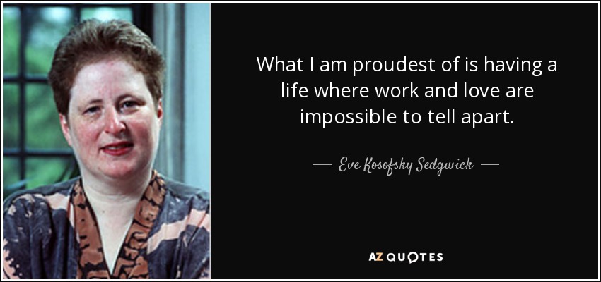 What I am proudest of is having a life where work and love are impossible to tell apart. - Eve Kosofsky Sedgwick