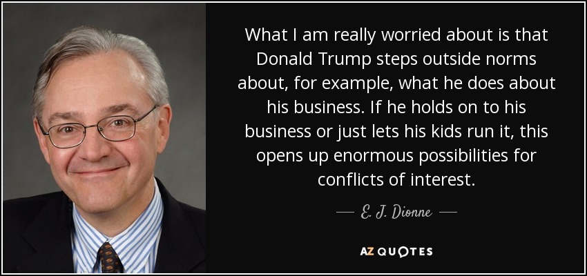What I am really worried about is that Donald Trump steps outside norms about, for example, what he does about his business. If he holds on to his business or just lets his kids run it, this opens up enormous possibilities for conflicts of interest. - E. J. Dionne