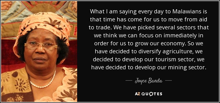 What I am saying every day to Malawians is that time has come for us to move from aid to trade. We have picked several sectors that we think we can focus on immediately in order for us to grow our economy. So we have decided to diversify agriculture, we decided to develop our tourism sector, we have decided to develop our mining sector. - Joyce Banda