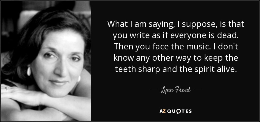 What I am saying, I suppose, is that you write as if everyone is dead. Then you face the music. I don't know any other way to keep the teeth sharp and the spirit alive. - Lynn Freed