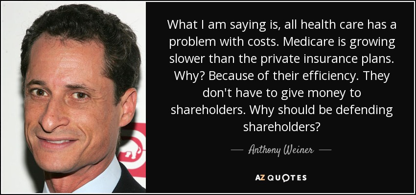 What I am saying is, all health care has a problem with costs. Medicare is growing slower than the private insurance plans. Why? Because of their efficiency. They don't have to give money to shareholders. Why should be defending shareholders? - Anthony Weiner