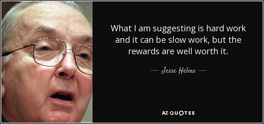 What I am suggesting is hard work and it can be slow work, but the rewards are well worth it. - Jesse Helms
