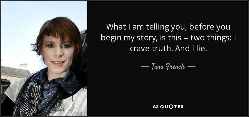 What I am telling you, before you begin my story, is this -- two things: I crave truth. And I lie. - Tana French