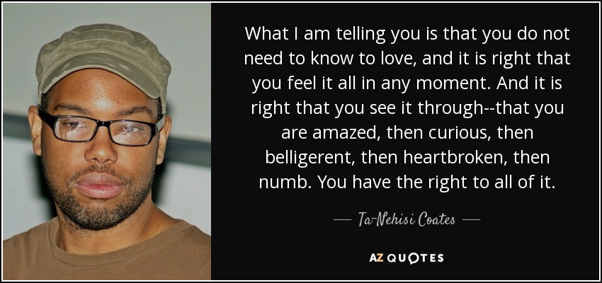 What I am telling you is that you do not need to know to love, and it is right that you feel it all in any moment. And it is right that you see it through--that you are amazed, then curious, then belligerent, then heartbroken, then numb. You have the right to all of it. - Ta-Nehisi Coates