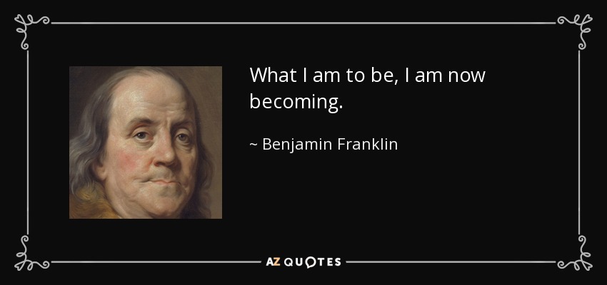 What I am to be, I am now becoming. - Benjamin Franklin