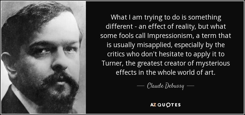 What I am trying to do is something different - an effect of reality, but what some fools call Impressionism, a term that is usually misapplied, especially by the critics who don't hesitate to apply it to Turner, the greatest creator of mysterious effects in the whole world of art. - Claude Debussy