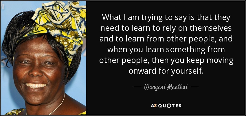 What I am trying to say is that they need to learn to rely on themselves and to learn from other people, and when you learn something from other people, then you keep moving onward for yourself. - Wangari Maathai