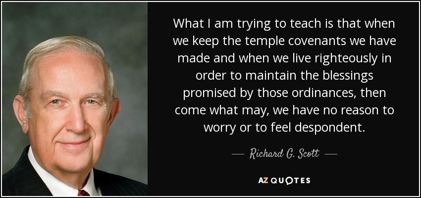 What I am trying to teach is that when we keep the temple covenants we have made and when we live righteously in order to maintain the blessings promised by those ordinances, then come what may, we have no reason to worry or to feel despondent. - Richard G. Scott