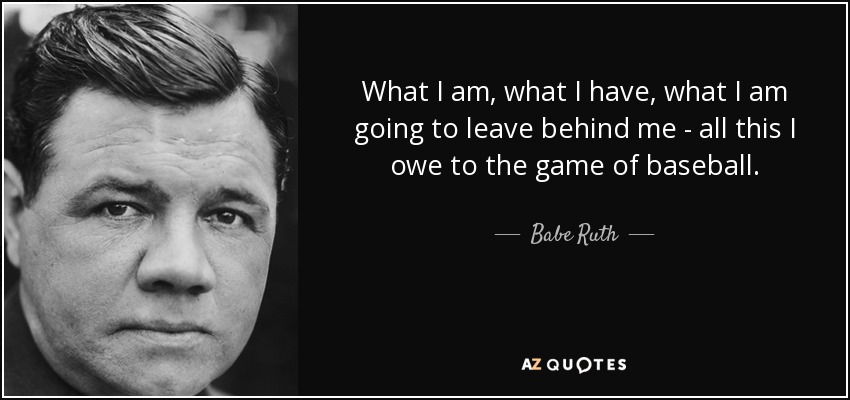 What I am, what I have, what I am going to leave behind me - all this I owe to the game of baseball. - Babe Ruth