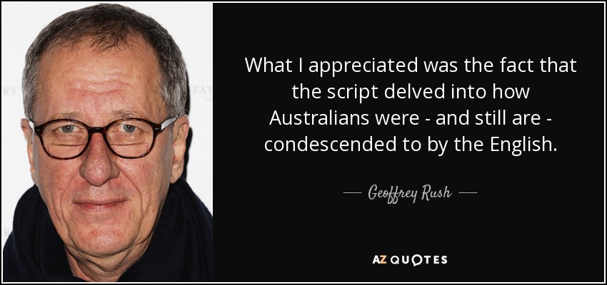 What I appreciated was the fact that the script delved into how Australians were - and still are - condescended to by the English. - Geoffrey Rush