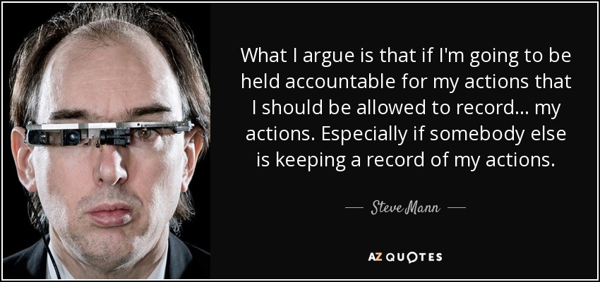 What I argue is that if I'm going to be held accountable for my actions that I should be allowed to record... my actions. Especially if somebody else is keeping a record of my actions. - Steve Mann