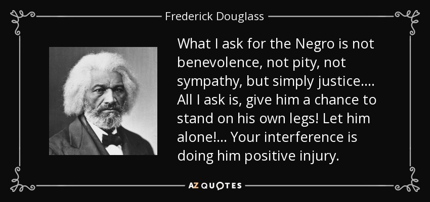 What I ask for the Negro is not benevolence, not pity, not sympathy, but simply justice. ... All I ask is, give him a chance to stand on his own legs! Let him alone! ... Your interference is doing him positive injury. - Frederick Douglass