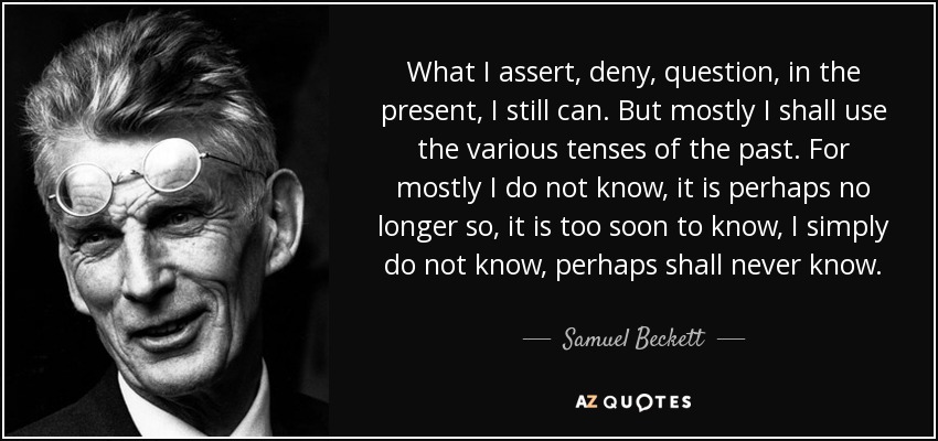 What I assert, deny, question, in the present, I still can. But mostly I shall use the various tenses of the past. For mostly I do not know, it is perhaps no longer so, it is too soon to know, I simply do not know, perhaps shall never know. - Samuel Beckett