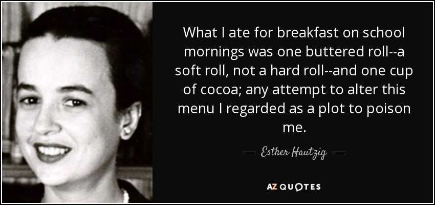 What I ate for breakfast on school mornings was one buttered roll--a soft roll, not a hard roll--and one cup of cocoa; any attempt to alter this menu I regarded as a plot to poison me. - Esther Hautzig
