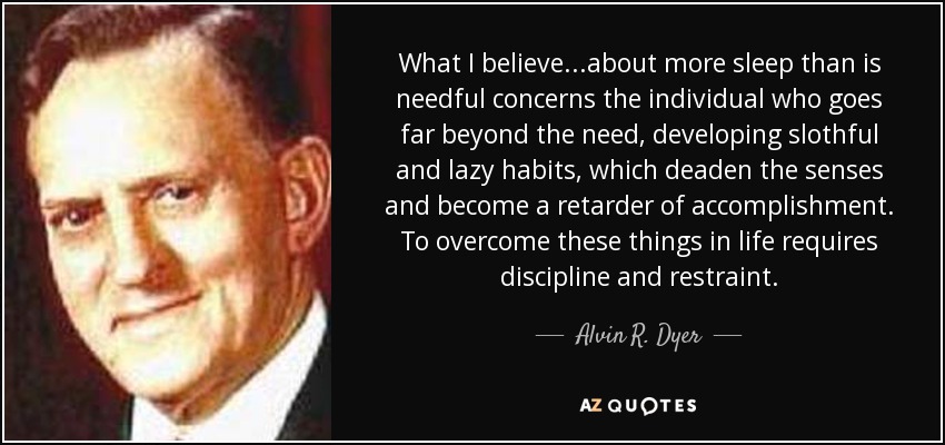 What I believe...about more sleep than is needful concerns the individual who goes far beyond the need, developing slothful and lazy habits, which deaden the senses and become a retarder of accomplishment. To overcome these things in life requires discipline and restraint. - Alvin R. Dyer