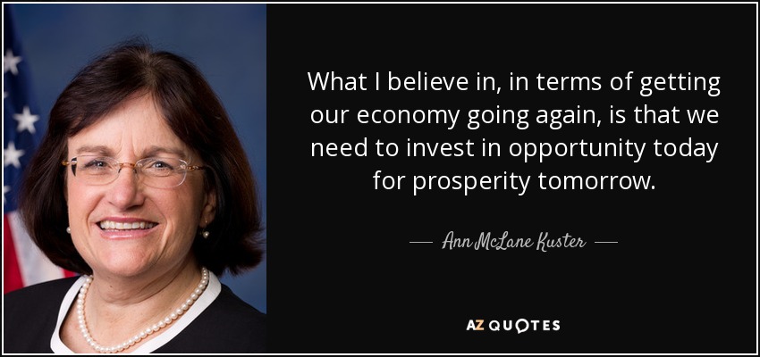 What I believe in, in terms of getting our economy going again, is that we need to invest in opportunity today for prosperity tomorrow. - Ann McLane Kuster