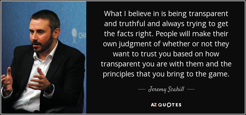What I believe in is being transparent and truthful and always trying to get the facts right. People will make their own judgment of whether or not they want to trust you based on how transparent you are with them and the principles that you bring to the game. - Jeremy Scahill