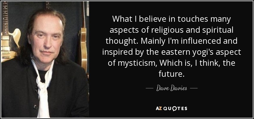 What I believe in touches many aspects of religious and spiritual thought. Mainly I'm influenced and inspired by the eastern yogi's aspect of mysticism, Which is, I think, the future. - Dave Davies