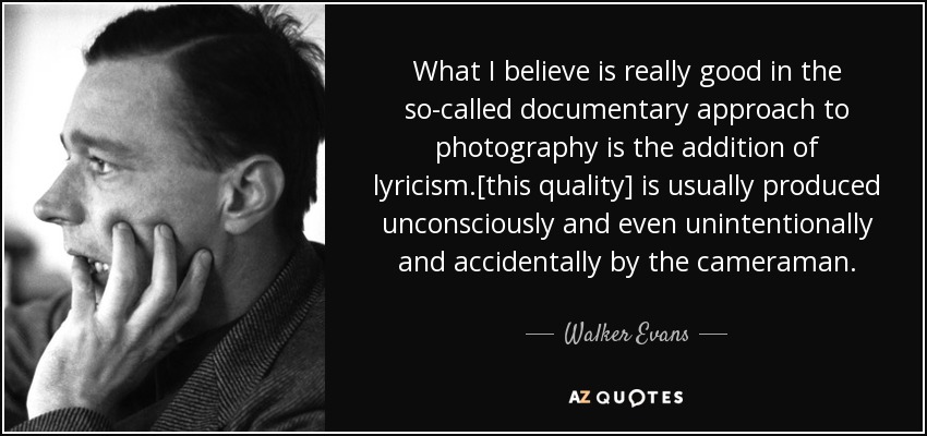 What I believe is really good in the so-called documentary approach to photography is the addition of lyricism.[this quality] is usually produced unconsciously and even unintentionally and accidentally by the cameraman. - Walker Evans