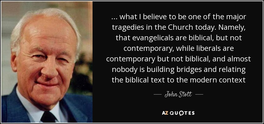 ... what I believe to be one of the major tragedies in the Church today. Namely, that evangelicals are biblical, but not contemporary, while liberals are contemporary but not biblical, and almost nobody is building bridges and relating the biblical text to the modern context - John Stott