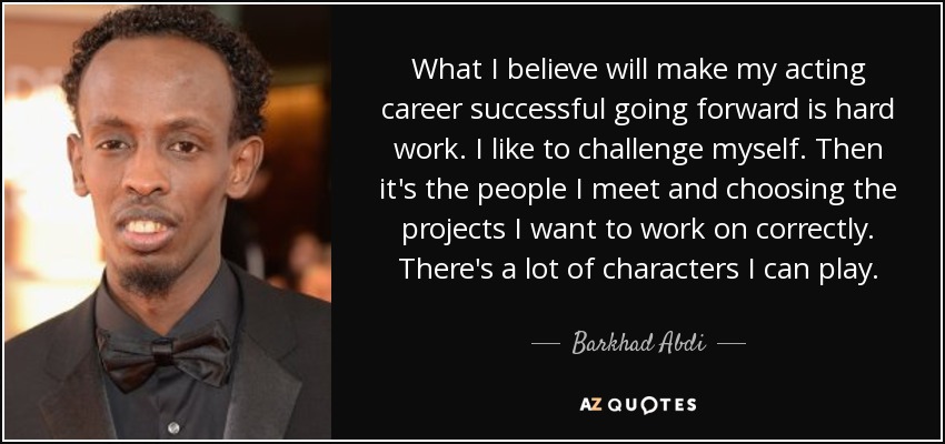What I believe will make my acting career successful going forward is hard work. I like to challenge myself. Then it's the people I meet and choosing the projects I want to work on correctly. There's a lot of characters I can play. - Barkhad Abdi