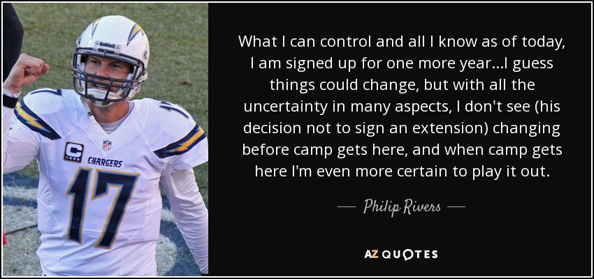 What I can control and all I know as of today, I am signed up for one more year...I guess things could change, but with all the uncertainty in many aspects, I don't see (his decision not to sign an extension) changing before camp gets here, and when camp gets here I'm even more certain to play it out. - Philip Rivers