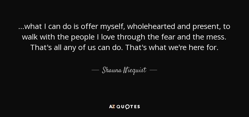 ...what I can do is offer myself, wholehearted and present, to walk with the people I love through the fear and the mess. That's all any of us can do. That's what we're here for. - Shauna Niequist