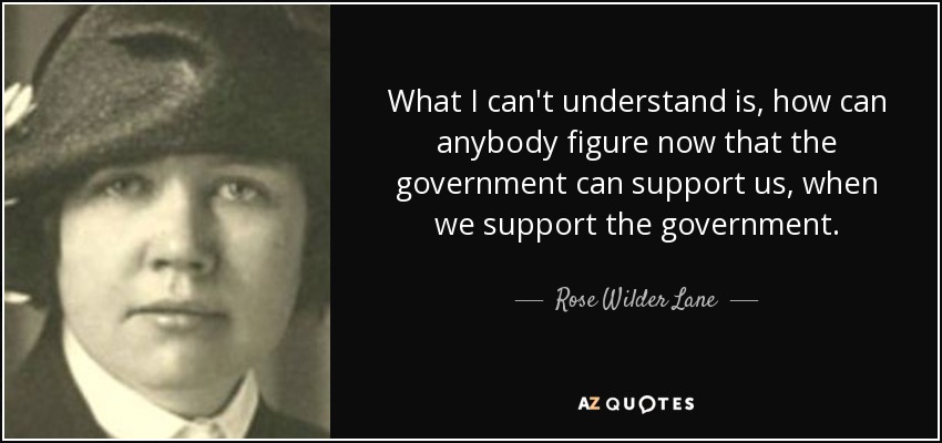 What I can't understand is, how can anybody figure now that the government can support us, when we support the government. - Rose Wilder Lane