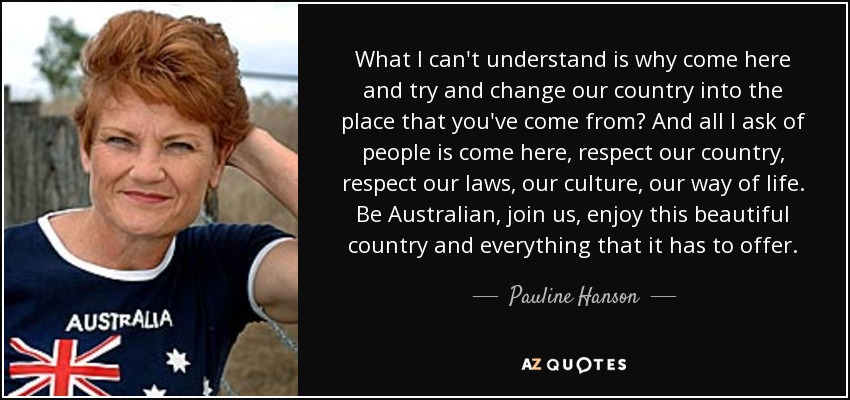 What I can't understand is why come here and try and change our country into the place that you've come from? And all I ask of people is come here, respect our country, respect our laws, our culture, our way of life. Be Australian, join us, enjoy this beautiful country and everything that it has to offer. - Pauline Hanson