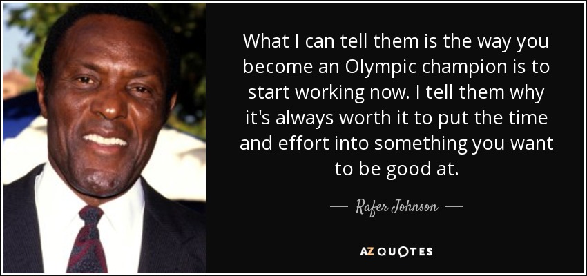 What I can tell them is the way you become an Olympic champion is to start working now. I tell them why it's always worth it to put the time and effort into something you want to be good at. - Rafer Johnson
