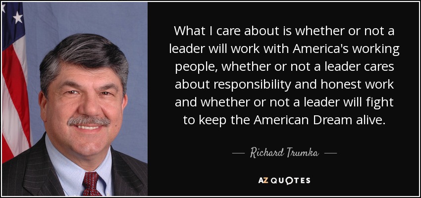 What I care about is whether or not a leader will work with America's working people, whether or not a leader cares about responsibility and honest work and whether or not a leader will fight to keep the American Dream alive. - Richard Trumka
