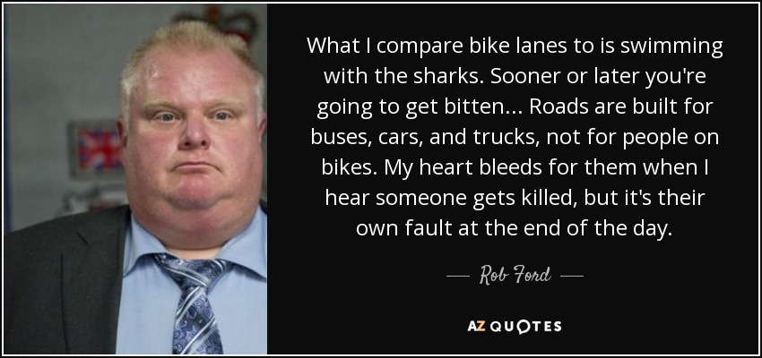 What I compare bike lanes to is swimming with the sharks. Sooner or later you're going to get bitten... Roads are built for buses, cars, and trucks, not for people on bikes. My heart bleeds for them when I hear someone gets killed, but it's their own fault at the end of the day. - Rob Ford