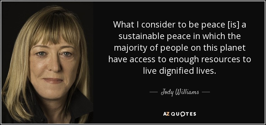 What I consider to be peace [is] a sustainable peace in which the majority of people on this planet have access to enough resources to live dignified lives. - Jody Williams