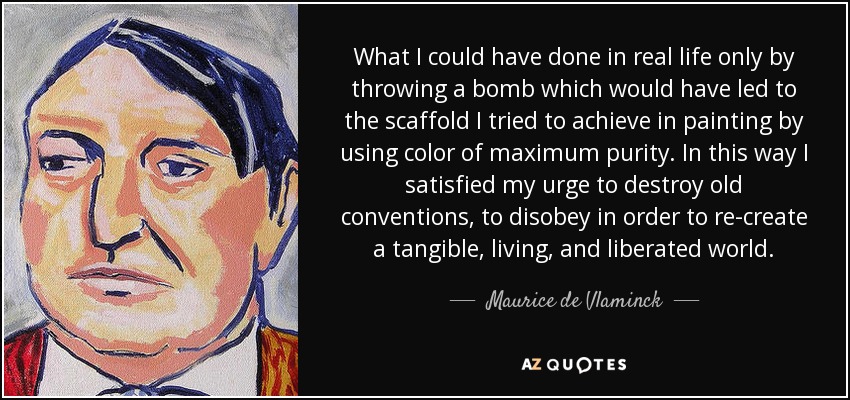 What I could have done in real life only by throwing a bomb which would have led to the scaffold I tried to achieve in painting by using color of maximum purity. In this way I satisfied my urge to destroy old conventions, to disobey in order to re-create a tangible, living, and liberated world. - Maurice de Vlaminck