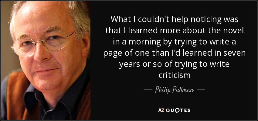 What I couldn't help noticing was that I learned more about the novel in a morning by trying to write a page of one than I'd learned in seven years or so of trying to write criticism - Philip Pullman