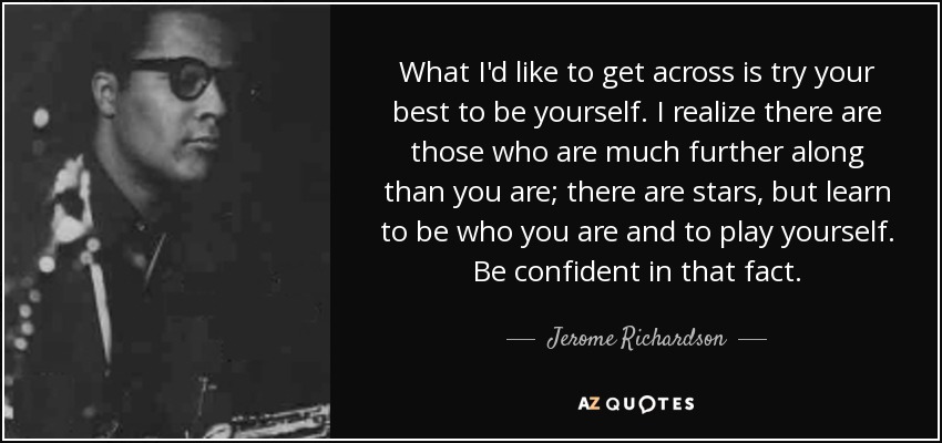 What I'd like to get across is try your best to be yourself. I realize there are those who are much further along than you are; there are stars, but learn to be who you are and to play yourself. Be confident in that fact. - Jerome Richardson