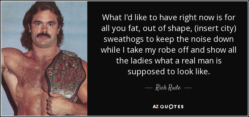What I'd like to have right now is for all you fat, out of shape, (insert city) sweathogs to keep the noise down while I take my robe off and show all the ladies what a real man is supposed to look like. - Rick Rude