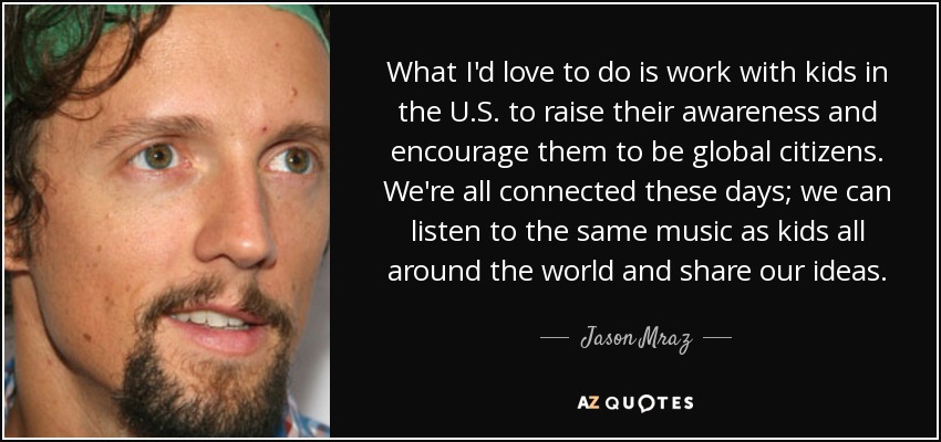 What I'd love to do is work with kids in the U.S. to raise their awareness and encourage them to be global citizens. We're all connected these days; we can listen to the same music as kids all around the world and share our ideas. - Jason Mraz