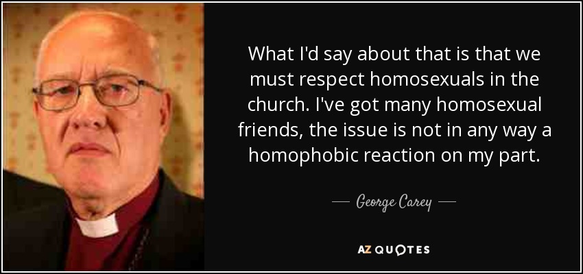 What I'd say about that is that we must respect homosexuals in the church. I've got many homosexual friends, the issue is not in any way a homophobic reaction on my part. - George Carey