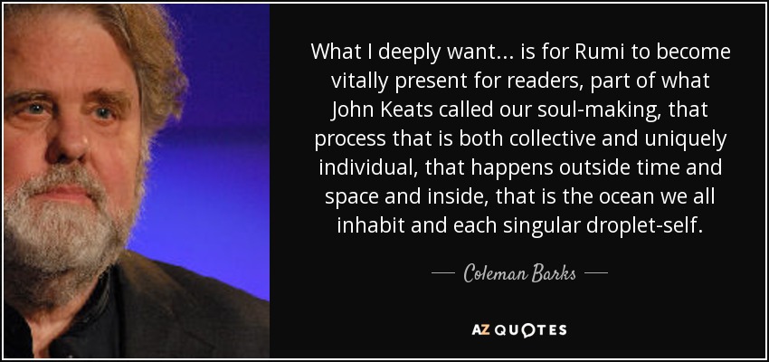 What I deeply want... is for Rumi to become vitally present for readers, part of what John Keats called our soul-making, that process that is both collective and uniquely individual, that happens outside time and space and inside, that is the ocean we all inhabit and each singular droplet-self. - Coleman Barks