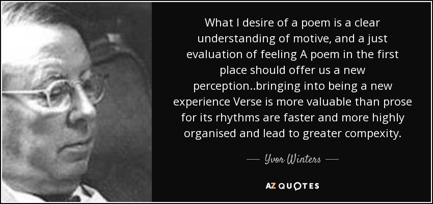What I desire of a poem is a clear understanding of motive, and a just evaluation of feeling A poem in the first place should offer us a new perception..bringing into being a new experience Verse is more valuable than prose for its rhythms are faster and more highly organised and lead to greater compexity. - Yvor Winters